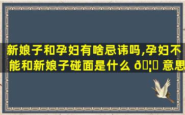 新娘子和孕妇有啥忌讳吗,孕妇不能和新娘子碰面是什么 🦉 意思